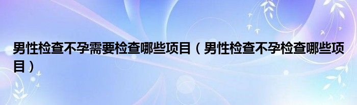 男性檢查不孕需要檢查哪些項目（男性檢查不孕檢查哪些項目）