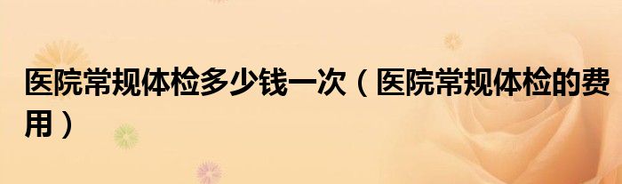 醫(yī)院常規(guī)體檢多少錢一次（醫(yī)院常規(guī)體檢的費(fèi)用）