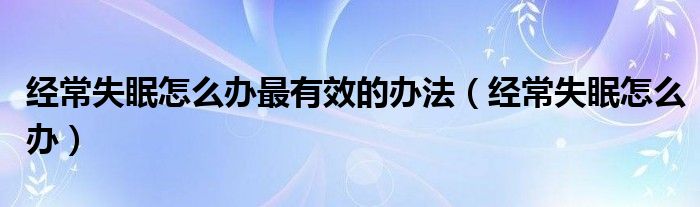 經(jīng)常失眠怎么辦最有效的辦法（經(jīng)常失眠怎么辦）