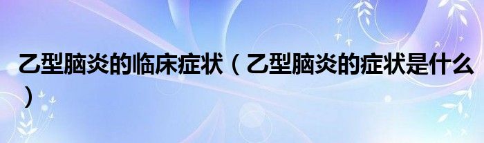 乙型腦炎的臨床癥狀（乙型腦炎的癥狀是什么）