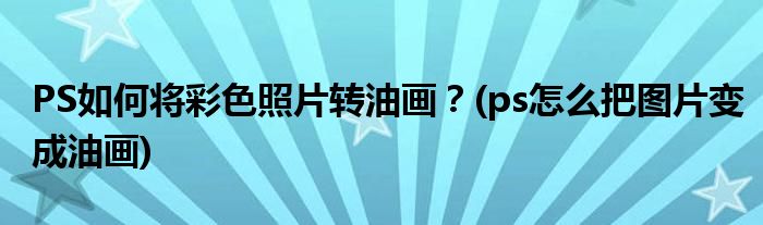 PS如何將彩色照片轉(zhuǎn)油畫？(ps怎么把圖片變成油畫)