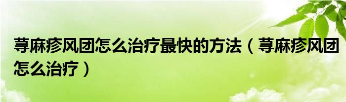 蕁麻疹風(fēng)團(tuán)怎么治療最快的方法（蕁麻疹風(fēng)團(tuán)怎么治療）