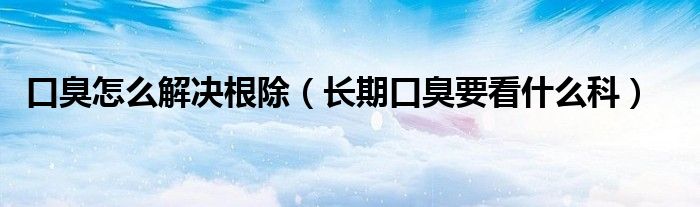 口臭怎么解決根除（長期口臭要看什么科）
