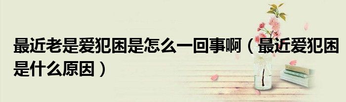 最近老是愛犯困是怎么一回事?。ㄗ罱鼝鄯咐鞘裁丛颍? /></span>
		<span id=