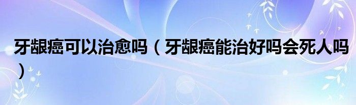 牙齦癌可以治愈嗎（牙齦癌能治好嗎會(huì)死人嗎）