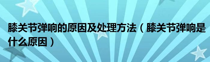 膝關(guān)節(jié)彈響的原因及處理方法（膝關(guān)節(jié)彈響是什么原因）