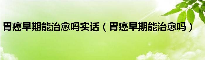 胃癌早期能治愈嗎實話（胃癌早期能治愈嗎）