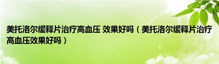 美托洛爾緩釋片治療高血壓 效果好嗎（美托洛爾緩釋片治療高血壓效果好嗎）