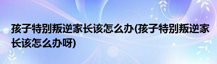 孩子特別叛逆家長(zhǎng)該怎么辦(孩子特別叛逆家長(zhǎng)該怎么辦呀)