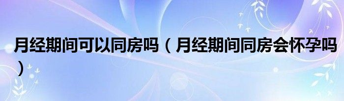 月經(jīng)期間可以同房嗎（月經(jīng)期間同房會懷孕嗎）