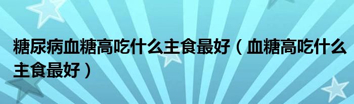 糖尿病血糖高吃什么主食最好（血糖高吃什么主食最好）