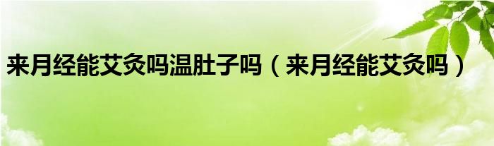 來(lái)月經(jīng)能艾灸嗎溫肚子嗎（來(lái)月經(jīng)能艾灸嗎）