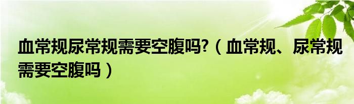 血常規(guī)尿常規(guī)需要空腹嗎?（血常規(guī)、尿常規(guī)需要空腹嗎）