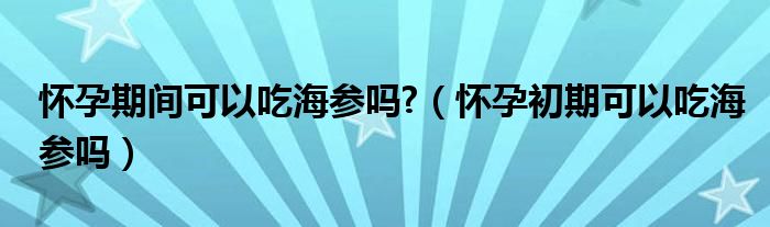 懷孕期間可以吃海參嗎?（懷孕初期可以吃海參嗎）