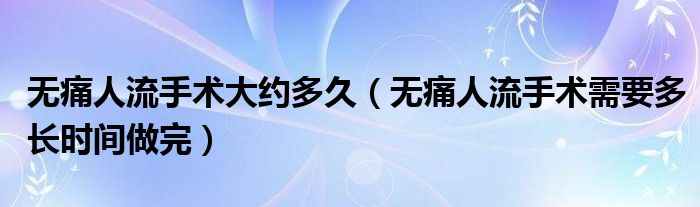 無痛人流手術(shù)大約多久（無痛人流手術(shù)需要多長時(shí)間做完）