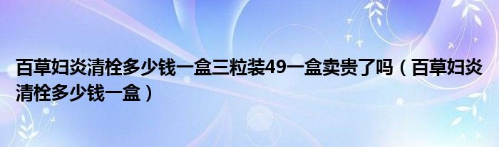 百草婦炎清栓多少錢(qián)一盒三粒裝49一盒賣貴了嗎（百草婦炎清栓多少錢(qián)一盒）