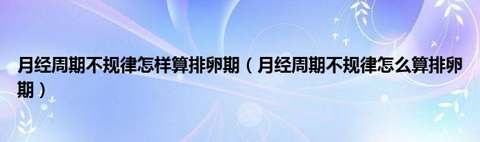 月經周期不規(guī)律怎樣算排卵期（月經周期不規(guī)律怎么算排卵期）