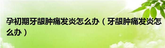 孕初期牙齦腫痛發(fā)炎怎么辦（牙齦腫痛發(fā)炎怎么辦）