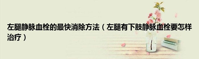 左腿靜脈血栓的最快消除方法（左腿有下肢靜脈血栓要怎樣治療）
