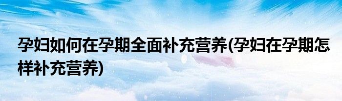 孕婦如何在孕期全面補(bǔ)充營(yíng)養(yǎng)(孕婦在孕期怎樣補(bǔ)充營(yíng)養(yǎng))