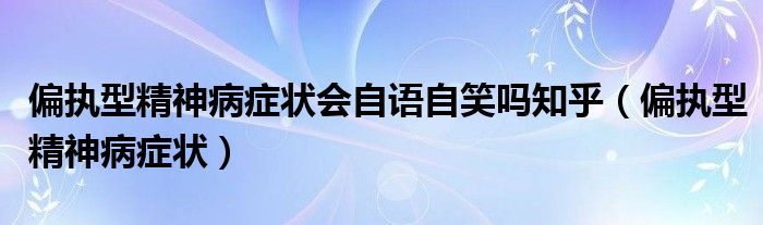 偏執(zhí)型精神病癥狀會自語自笑嗎知乎（偏執(zhí)型精神病癥狀）