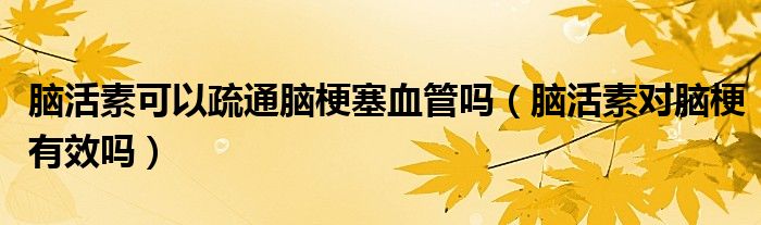 腦活素可以疏通腦梗塞血管嗎（腦活素對腦梗有效嗎）