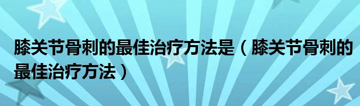 膝關(guān)節(jié)骨刺的最佳治療方法是（膝關(guān)節(jié)骨刺的最佳治療方法）