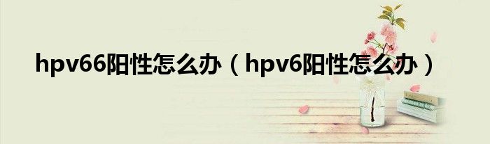 hpv66陽性怎么辦（hpv6陽性怎么辦）