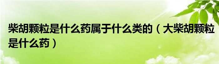 柴胡顆粒是什么藥屬于什么類的（大柴胡顆粒是什么藥）