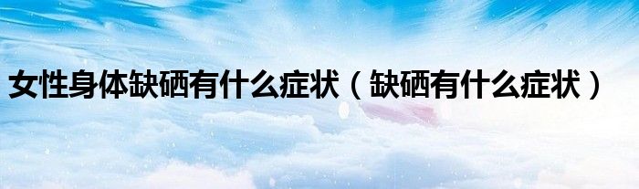 女性身體缺硒有什么癥狀（缺硒有什么癥狀）