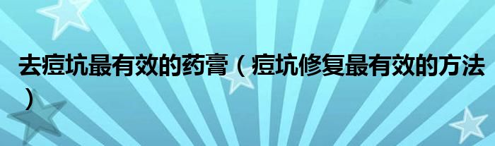 去痘坑最有效的藥膏（痘坑修復(fù)最有效的方法）