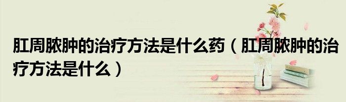 肛周膿腫的治療方法是什么藥（肛周膿腫的治療方法是什么）