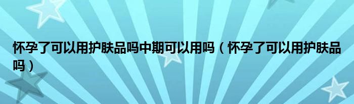 懷孕了可以用護膚品嗎中期可以用嗎（懷孕了可以用護膚品嗎）