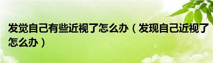 發(fā)覺自己有些近視了怎么辦（發(fā)現(xiàn)自己近視了怎么辦）