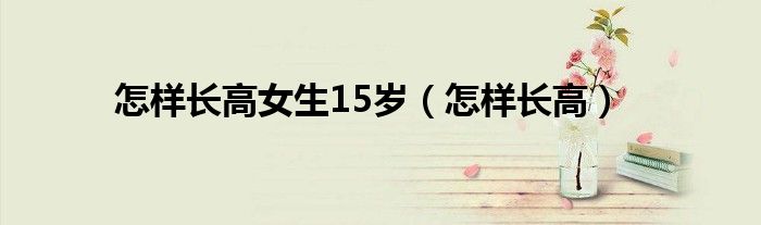 怎樣長(zhǎng)高女生15歲（怎樣長(zhǎng)高）