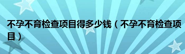 不孕不育檢查項目得多少錢（不孕不育檢查項目）