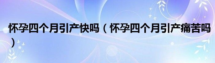 懷孕四個(gè)月引產(chǎn)快嗎（懷孕四個(gè)月引產(chǎn)痛苦嗎）