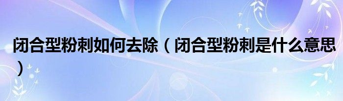 閉合型粉刺如何去除（閉合型粉刺是什么意思）