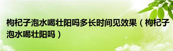 枸杞子泡水喝壯陽嗎多長時間見效果（枸杞子泡水喝壯陽嗎）