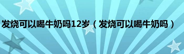 發(fā)燒可以喝牛奶嗎12歲（發(fā)燒可以喝牛奶嗎）