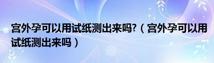 宮外孕可以用試紙測出來嗎?（宮外孕可以用試紙測出來嗎）