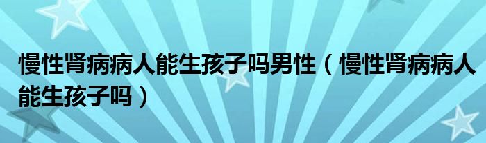 慢性腎病病人能生孩子嗎男性（慢性腎病病人能生孩子嗎）