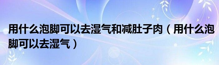 用什么泡腳可以去濕氣和減肚子肉（用什么泡腳可以去濕氣）