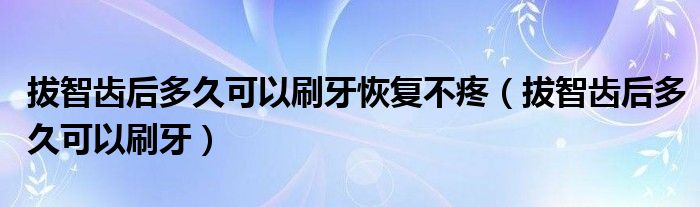 拔智齒后多久可以刷牙恢復不疼（拔智齒后多久可以刷牙）