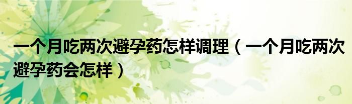 一個(gè)月吃兩次避孕藥怎樣調(diào)理（一個(gè)月吃兩次避孕藥會怎樣）