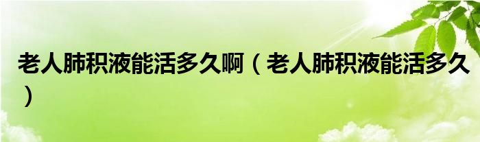 老人肺積液能活多久?。ɡ先朔畏e液能活多久）