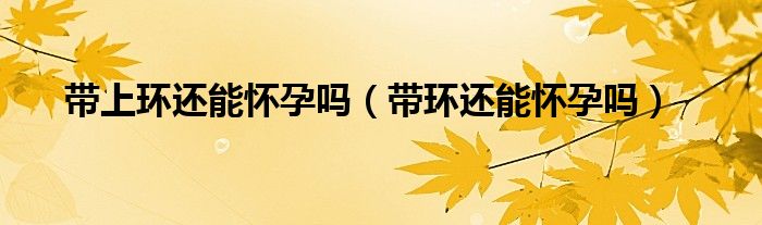 帶上環(huán)還能懷孕嗎（帶環(huán)還能懷孕嗎）