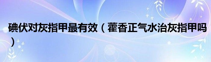 碘伏對灰指甲最有效（藿香正氣水治灰指甲嗎）