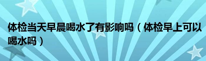 體檢當天早晨喝水了有影響嗎（體檢早上可以喝水嗎）