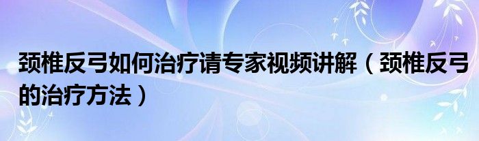 頸椎反弓如何治療請(qǐng)專家視頻講解（頸椎反弓的治療方法）